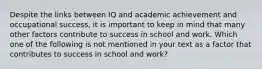 Despite the links between IQ and academic achievement and occupational success, it is important to keep in mind that many other factors contribute to success in school and work. Which one of the following is not mentioned in your text as a factor that contributes to success in school and work?