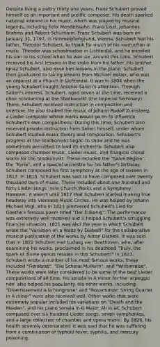 Despite living a paltry thirty one years, Franz Schubert proved himself as an important and prolific composer. His death sparked national interest in his music, which was played by musical legends, including Felix Mendelssohn, Franz Liszt, Johannes Brahms and Robert Schumann. Franz Schubert was born on January 31, 1797, in Himmelpfortgrund, Vienna. Schubert had his father, Theodor Schubert, to thank for much of his instruction in music. Theodor was schoolmaster in Lichtental, and he enrolled his son to his school when he was six. Around this time, Schubert received his first lessons in the violin from his father. His brother, Ignaz Schubert, also gave him lessons in the piano. Schubert then graduated to taking lessons from Michael Holzer, who was an organist at a church in Lichtental. It was in 1804 when the young Schubert caught Antonio Salieri's attention. Through Salieri's interest, Schubert, aged seven at the time, received a choir scholarship at the Stadkonvikt (the Imperial Seminary). There, Schubert received instruction in composition and overture. He also studied the music of Johann Rudolf Zumsteeg, a Lieder composer whose works would go on to influence Schubert's own compositions. During this time, Schubert also received private instruction from Salieri himself, under whom Schubert studied music theory and composition. Schubert's progress at the Stadkonvikt began to show and he was sometimes permitted to lead its orchestra. Schubert also composed chamber music, Lieder music, and liturgical choral works for the Stadkonvikt. These included the "Salve Regina", the "Kyrie", and a special orchestra for his father's birthday. Schubert composed his first symphony at the age of sixteen in 1813. In 1815, Schubert was said to have composed over twenty thousand bars of music. These included about one hundred and forty Lieder songs, nine Church Works and a Symphony. However, it wasn't until 1817 that Schubert started making true headway into Viennese Music Circles. He was helped by Johann Michael Vogl, who in 1821 premiered Schubert's Lied for Goethe's famous poem titled "Der Erlkonig". The performance was extremely well received and it helped Schubert's struggling financial situation. 1821 was also the year in which Schubert wrote the "Variation on a Waltz by Diabelli" for the collaborative musical publication of the works by Anton Diabelli. It was said that in 1822 Schubert met Ludwig van Beethoven, who, after examining his works, proclaimed in his deathbed "Truly, the spark of divine genius resides in this Schubert!" In 1823, Schubert wrote a number of his most famous works, these included "Fierabras", "Die Schone Mullerin", and "Winterreise". These works were later considered to be some of the best Lieder compositions of all time. His sonata in A minor for the 'arpeggio née' also helped his popularity. His other works, including "Divertissement a la hongroise" and "Rosamunde: String Quartet in A minor" were also received well. Other works that were extremely popular included his variations on "Death and the Maiden", and his piano sonata in G Major. All in all, Schubert composed over six hundred Lieder songs, seven symphonies, and a large collection of chamber and opera music. By 1828, his health severely deteriorated. It was said that he was suffering from a combination of typhoid fever, syphilis, and mercury poisoning.