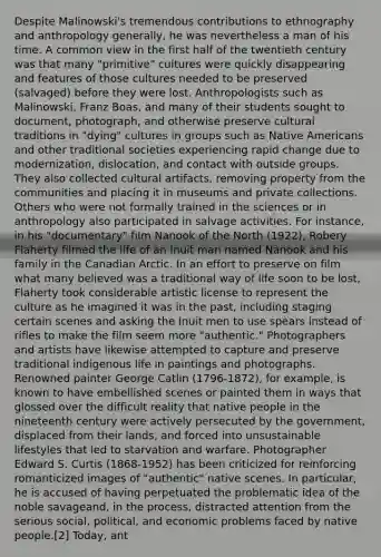 Despite Malinowski's tremendous contributions to ethnography and anthropology generally, he was nevertheless a man of his time. A common view in the first half of the twentieth century was that many "primitive" cultures were quickly disappearing and features of those cultures needed to be preserved (salvaged) before they were lost. Anthropologists such as Malinowski, Franz Boas, and many of their students sought to document, photograph, and otherwise preserve cultural traditions in "dying" cultures in groups such as <a href='https://www.questionai.com/knowledge/k3QII3MXja-native-americans' class='anchor-knowledge'>native americans</a> and other traditional societies experiencing rapid change due to modernization, dislocation, and contact with outside groups. They also collected cultural artifacts, removing property from the communities and placing it in museums and private collections. Others who were not formally trained in the sciences or in anthropology also participated in salvage activities. For instance, in his "documentary" film Nanook of the North (1922), Robery Flaherty filmed the life of an Inuit man named Nanook and his family in the Canadian Arctic. In an effort to preserve on film what many believed was a traditional way of life soon to be lost, Flaherty took considerable artistic license to represent the culture as he imagined it was in the past, including staging certain scenes and asking the Inuit men to use spears instead of rifles to make the film seem more "authentic." Photographers and artists have likewise attempted to capture and preserve traditional indigenous life in paintings and photographs. Renowned painter George Catlin (1796-1872), for example, is known to have embellished scenes or painted them in ways that glossed over the difficult reality that native people in the nineteenth century were actively persecuted by the government, displaced from their lands, and forced into unsustainable lifestyles that led to starvation and warfare. Photographer Edward S. Curtis (1868-1952) has been criticized for reinforcing romanticized images of "authentic" native scenes. In particular, he is accused of having perpetuated the problematic idea of the noble savageand, in the process, distracted attention from the serious social, political, and economic problems faced by native people.[2] Today, ant