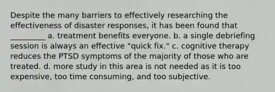 Despite the many barriers to effectively researching the effectiveness of disaster responses, it has been found that _________ a. treatment benefits everyone. b. a single debriefing session is always an effective "quick fix." c. cognitive therapy reduces the PTSD symptoms of the majority of those who are treated. d. more study in this area is not needed as it is too expensive, too time consuming, and too subjective.