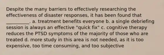 Despite the many barriers to effectively researching the effectiveness of disaster responses, it has been found that __________. a. treatment benefits everyone b. a single debriefing session is always an effective "quick fix" c. cognitive therapy reduces the PTSD symptoms of the majority of those who are treated d. more study in this area is not needed, as it is too expensive, too time consuming, and too subjective