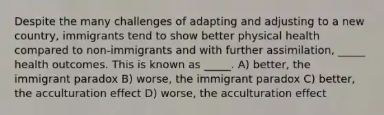 Despite the many challenges of adapting and adjusting to a new country, immigrants tend to show better physical health compared to non-immigrants and with further assimilation, _____ health outcomes. This is known as _____. A) better, the immigrant paradox B) worse, the immigrant paradox C) better, the acculturation effect D) worse, the acculturation effect