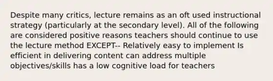 Despite many critics, lecture remains as an oft used instructional strategy (particularly at the secondary level). All of the following are considered positive reasons teachers should continue to use the lecture method EXCEPT-- Relatively easy to implement Is efficient in delivering content can address multiple objectives/skills has a low cognitive load for teachers