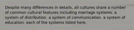 Despite many differences in details, all cultures share a number of common cultural features including marriage systems. a system of distribution. a system of communication. a system of education. each of the systems listed here.