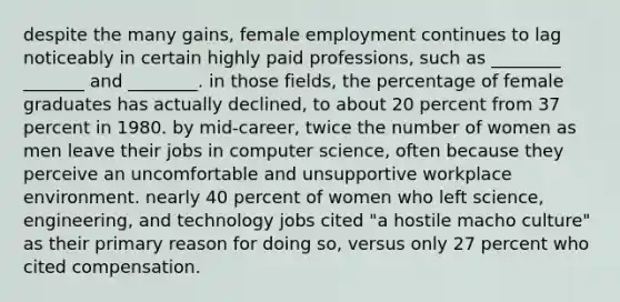 despite the many gains, female employment continues to lag noticeably in certain highly paid professions, such as ________ _______ and ________. in those fields, the percentage of female graduates has actually declined, to about 20 percent from 37 percent in 1980. by mid-career, twice the number of women as men leave their jobs in computer science, often because they perceive an uncomfortable and unsupportive workplace environment. nearly 40 percent of women who left science, engineering, and technology jobs cited "a hostile macho culture" as their primary reason for doing so, versus only 27 percent who cited compensation.