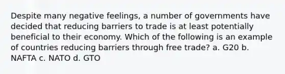 Despite many negative feelings, a number of governments have decided that reducing barriers to trade is at least potentially beneficial to their economy. Which of the following is an example of countries reducing barriers through free trade? a. G20 b. NAFTA c. NATO d. GTO