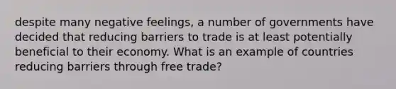 despite many negative feelings, a number of governments have decided that reducing barriers to trade is at least potentially beneficial to their economy. What is an example of countries reducing barriers through free trade?