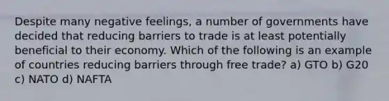 Despite many negative feelings, a number of governments have decided that reducing barriers to trade is at least potentially beneficial to their economy. Which of the following is an example of countries reducing barriers through free trade? a) GTO b) G20 c) NATO d) NAFTA