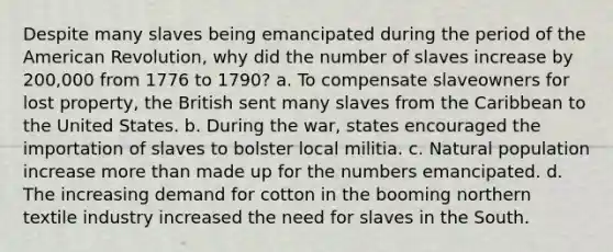 Despite many slaves being emancipated during the period of the American Revolution, why did the number of slaves increase by 200,000 from 1776 to 1790? a. To compensate slaveowners for lost property, the British sent many slaves from the Caribbean to the United States. b. During the war, states encouraged the importation of slaves to bolster local militia. c. Natural population increase more than made up for the numbers emancipated. d. The increasing demand for cotton in the booming northern textile industry increased the need for slaves in the South.