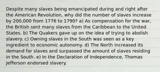 Despite many slaves being emancipated during and right after the American Revolution, why did the number of slaves increase by 200,000 from 1776 to 1790? a) As compensation for the war, the British sent many slaves from the Caribbean to the United States. b) The Quakers gave up on the idea of trying to abolish slavery. c) Owning slaves in the South was seen as a key ingredient to economic autonomy. d) The North increased its demand for slaves and surpassed the amount of slaves residing in the South. e) In the Declaration of Independence, Thomas Jefferson endorsed slavery.