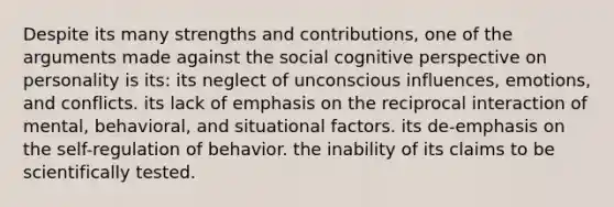 Despite its many strengths and contributions, one of the arguments made against the social <a href='https://www.questionai.com/knowledge/k1KipFktG6-cognitive-perspective' class='anchor-knowledge'>cognitive perspective</a> on personality is its: its neglect of unconscious influences, emotions, and conflicts. its lack of emphasis on the reciprocal interaction of mental, behavioral, and situational factors. its de-emphasis on the self-regulation of behavior. the inability of its claims to be scientifically tested.