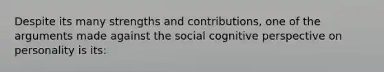 Despite its many strengths and contributions, one of the arguments made against the social cognitive perspective on personality is its: