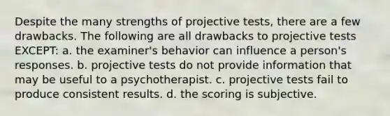 Despite the many strengths of projective tests, there are a few drawbacks. The following are all drawbacks to projective tests EXCEPT: a. the examiner's behavior can influence a person's responses. b. projective tests do not provide information that may be useful to a psychotherapist. c. projective tests fail to produce consistent results. d. the scoring is subjective.