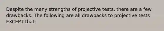 Despite the many strengths of projective tests, there are a few drawbacks. The following are all drawbacks to projective tests EXCEPT that: