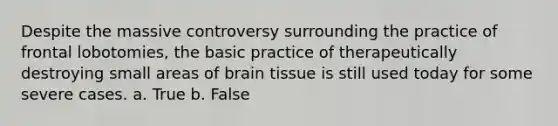 Despite the massive controversy surrounding the practice of frontal lobotomies, the basic practice of therapeutically destroying small areas of brain tissue is still used today for some severe cases. a. True b. False