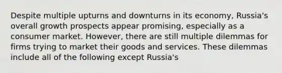 Despite multiple upturns and downturns in its economy, Russia's overall growth prospects appear promising, especially as a consumer market. However, there are still multiple dilemmas for firms trying to market their goods and services. These dilemmas include all of the following except Russia's