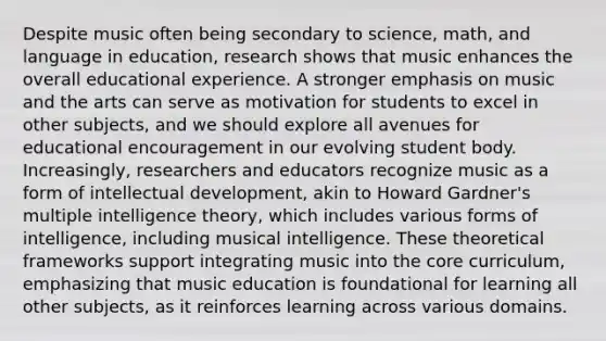 Despite music often being secondary to science, math, and language in education, research shows that music enhances the overall educational experience. A stronger emphasis on music and the arts can serve as motivation for students to excel in other subjects, and we should explore all avenues for educational encouragement in our evolving student body. Increasingly, researchers and educators recognize music as a form of intellectual development, akin to Howard Gardner's multiple intelligence theory, which includes various forms of intelligence, including musical intelligence. These theoretical frameworks support integrating music into the core curriculum, emphasizing that music education is foundational for learning all other subjects, as it reinforces learning across various domains.