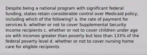 Despite being a national program with significant federal funding, states retain considerable control over Medicaid policy, including which of the following? a. the rate of payment for services b. whether or not to cover Supplemental Security Income recipients c. whether or not to cover children under age six with incomes <a href='https://www.questionai.com/knowledge/ktgHnBD4o3-greater-than' class='anchor-knowledge'>greater than</a> poverty but <a href='https://www.questionai.com/knowledge/k7BtlYpAMX-less-than' class='anchor-knowledge'>less than</a> 133% of the federal poverty level d. whether or not to cover nursing home care for eligible recipients