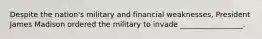 Despite the nation's military and financial weaknesses, President James Madison ordered the military to invade _________________.