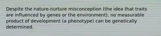 Despite the nature-nurture misconception (the idea that traits are influenced by genes or the environment), no measurable product of development (a phenotype) can be genetically determined.