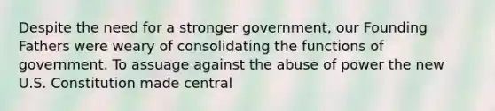 Despite the need for a stronger government, our Founding Fathers were weary of consolidating the functions of government. To assuage against the abuse of power the new U.S. Constitution made central