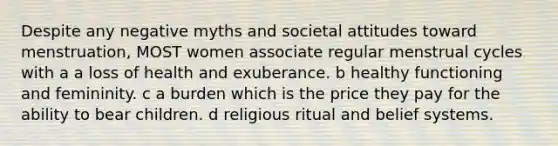 Despite any negative myths and societal attitudes toward menstruation, MOST women associate regular menstrual cycles with a a loss of health and exuberance. b healthy functioning and femininity. c a burden which is the price they pay for the ability to bear children. d religious ritual and belief systems.