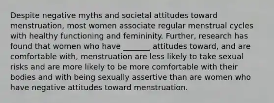 Despite negative myths and societal attitudes toward menstruation, most women associate regular menstrual cycles with healthy functioning and femininity. Further, research has found that women who have _______ attitudes toward, and are comfortable with, menstruation are less likely to take sexual risks and are more likely to be more comfortable with their bodies and with being sexually assertive than are women who have negative attitudes toward menstruation.