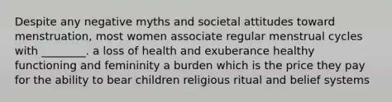 Despite any negative myths and societal attitudes toward menstruation, most women associate regular menstrual cycles with ________. a loss of health and exuberance healthy functioning and femininity a burden which is the price they pay for the ability to bear children religious ritual and belief systems