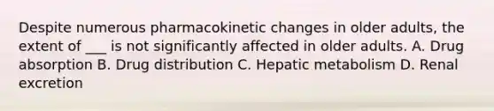 Despite numerous pharmacokinetic changes in older adults, the extent of ___ is not significantly affected in older adults. A. Drug absorption B. Drug distribution C. Hepatic metabolism D. Renal excretion