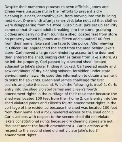 Despite their numerous protests to town officials, James and Eileen were unsuccessful in their efforts to prevent a dry cleaning business, onenedbv Jake, from moving into the building next door. One month after Jake arrived, jake noticed that clothes were disappearing from his store. Suspicious, Jake set up security cameras that showed adults breaking into the store, grabbing clothes and carrying them tounrds a shed located feet from store on property owned b/ James and Eileen and situated 100 feet from their home. Jake sent the tape to the police. After viewing it, Officer Carl approached the shed from the area behind Jake's store. Carl moved a large rock hindering access to the door and then entered the shed, seizing clothes taken from Jake's store. As he left the property, Carl passed by a second shed, located adjacent to Jake's store. Finding it locked, Carl peered inside and saw containers of dry cleaning solvent, forbidden under state environmental laws. He used this information to obtain a warrant to seize the solvents. Eileen and James challenge the first search, and Jake the second. Which the following is true? 1. Carls entry into the shed violated James and Eileen's fourth amendment rights in the curtilage of their residence because the shed was located 100 feet from their home 2. carls entry into the shed violated James and Eileen's fourth amendment rights in the curtilage of the residence because the shed was located 100 feet from their home and a rock hindered access to the shed door 3. Carl's actions with respect to the second shed did not violate Jake's constitutional rights because dry cleaning stores are not "houses" under the fourth amendment 4. Carl's actions with respect to the second shed did not violate Jake's fourth amendment rights