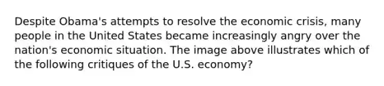 Despite Obama's attempts to resolve the economic crisis, many people in the United States became increasingly angry over the nation's economic situation. The image above illustrates which of the following critiques of the U.S. economy?