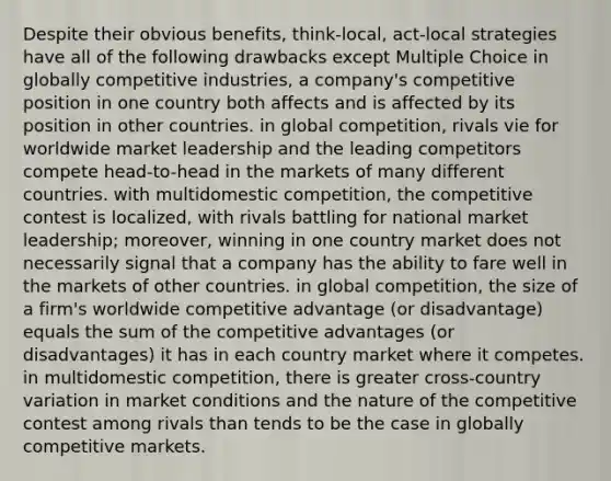 Despite their obvious benefits, think-local, act-local strategies have all of the following drawbacks except Multiple Choice in globally competitive industries, a company's competitive position in one country both affects and is affected by its position in other countries. in global competition, rivals vie for worldwide market leadership and the leading competitors compete head-to-head in the markets of many different countries. with multidomestic competition, the competitive contest is localized, with rivals battling for national market leadership; moreover, winning in one country market does not necessarily signal that a company has the ability to fare well in the markets of other countries. in global competition, the size of a firm's worldwide competitive advantage (or disadvantage) equals the sum of the competitive advantages (or disadvantages) it has in each country market where it competes. in multidomestic competition, there is greater cross-country variation in market conditions and the nature of the competitive contest among rivals than tends to be the case in globally competitive markets.