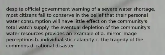 despite official government warning of a severe water shortage, most citizens fail to conserve in the belief that their personal water consumption will have little effect on the community's total watch supply. the eventual depletion of the community's water resources provides an example of a. mirror image perceptions b. individualistic calamity c. the tragedy of the commons d. rational disaster