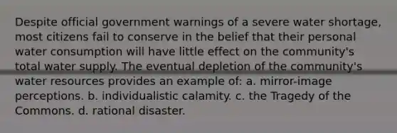 Despite official government warnings of a severe water shortage, most citizens fail to conserve in the belief that their personal water consumption will have little effect on the community's total water supply. The eventual depletion of the community's water resources provides an example of: a. mirror-image perceptions. b. individualistic calamity. c. the Tragedy of the Commons. d. rational disaster.