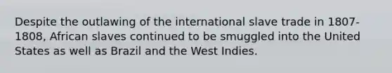 Despite the outlawing of the international slave trade in 1807-1808, African slaves continued to be smuggled into the United States as well as Brazil and the West Indies.