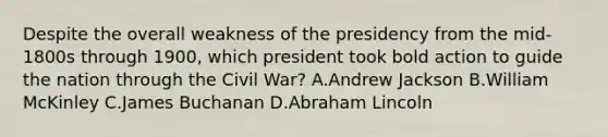 Despite the overall weakness of the presidency from the mid-1800s through 1900, which president took bold action to guide the nation through the Civil War? A.Andrew Jackson B.William McKinley C.James Buchanan D.Abraham Lincoln