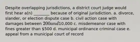 Despite overlapping jurisdictions, a district court judge would first hear a(n) ________ because of original jurisdiction. a. divorce, slander, or election dispute case b. civil action case with damages between 200 and10,000 c. misdemeanor case with fines greater than 500 d. municipal ordinance criminal case e. appeal from a municipal court of record