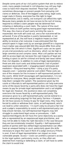 Despite some parts of our civil justice system that aim to reduce costs, many people involved in civil disputes may still pay high costs to have their disputes resolved. These high costs can sometimes discourage or prevent people from pursuing civil claims or defences. One of the biggest costs being; legal costs. Legal costs In theory, everyone has the right to legal representation, but in reality, not everyone can afford this right. Because many people do not have access to the sort of money required to initiate a claim people may be deterred from initiating or defending a court claim. The nature of the court system relies on both parties having good legal representation. This way, the chance of each party winning the case is maximised, the truth will come out, and a fair outcome will be achieved. If one of the parties is poorly represented, or not represented at all, this will have a negative impact on their ability to receive a fair outcome. It was estimated that the amount spent in legal costs by an average plaintiff on a Supreme Court matter was around 60 000 (this would differ from other methods like CAV which is free). Significant costs can be spent on pre-trial procedures such as discovery, which can be high in large commercial and complex cases. Most civil parties are not able to access legal aid, because the vast majority of legal aid funding is spent on aid for criminal and family law cases rather than civil disputes. In addition to costs of legal representation, there are also court costs and disbursements ('out of pocket' expenses) associated with: • engaging expert witnesses and mediators • filing and hearing fees • using a jury (if a party requests one). • potential adverse cost orders These costs are one of the reasons for the increase in self-represented parties in the courts. While VCAT encourages self-representation, it is not suitable for everyone. Many people need some assistance to help them navigate the system. The assistance given by the courts or tribunals to self-represented parties can help overcome some of the issues faced by a party who does not have the legal means to pay for private legal representation and is not eligible for legal aid. However, the assistance does not completely overcome the issues faced by a self-represented party. The assistance given to a self-represented party cannot extend to a person advocating (arguing) for that party. Fairness • If people do not have access to money to pay for legal costs, they may be forced to settle or withdraw their claim, or self-represent, which can lead to unfair outcomes. • A court's duty to ensure a fair trial and a judge's responsibility to assist a self-represented party can help ensure fairness, but self-represented litigants may still struggle to understand legal issues or procedures. • Self-represented litigants do not have the same objectivity as a party who is represented by an experienced legal practitioner, and may not be able to make the right decisions in the case because they are too emotionally invested. Equality • Self-represented parties or parties with less skilled legal representation can often have an unequal footing in court, particularly given the skills necessary to argue the case in front of a judge (and jury if there is one). A lack of legal representation can impact on more vulnerable people. Access • Costs can prohibit a person's access to the legal system, particularly courts, as they often are deterred from making or defending a claim, or will have to settle the claim to avoid trial.