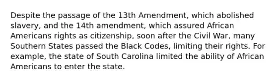 Despite the passage of the 13th Amendment, which abolished slavery, and the 14th amendment, which assured <a href='https://www.questionai.com/knowledge/kktT1tbvGH-african-americans' class='anchor-knowledge'>african americans</a> rights as citizenship, soon after the Civil War, many Southern States passed the Black Codes, limiting their rights. For example, the state of South Carolina limited the ability of African Americans to enter the state.