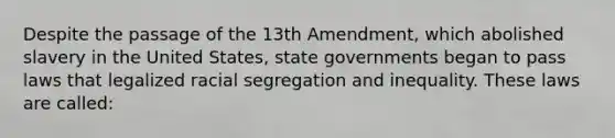 Despite the passage of the 13th Amendment, which abolished slavery in the United States, state governments began to pass laws that legalized racial segregation and inequality. These laws are called: