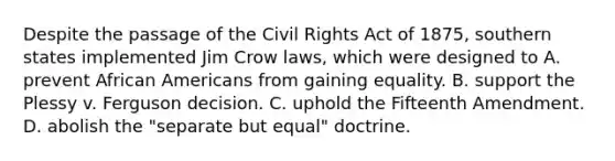 Despite the passage of the Civil Rights Act of 1875, southern states implemented Jim Crow laws, which were designed to A. prevent African Americans from gaining equality. B. support the Plessy v. Ferguson decision. C. uphold the Fifteenth Amendment. D. abolish the "separate but equal" doctrine.