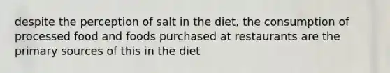 despite the perception of salt in the diet, the consumption of processed food and foods purchased at restaurants are the primary sources of this in the diet