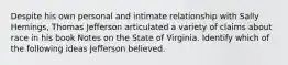 Despite his own personal and intimate relationship with Sally Hemings, Thomas Jefferson articulated a variety of claims about race in his book Notes on the State of Virginia. Identify which of the following ideas Jefferson believed.