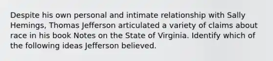 Despite his own personal and intimate relationship with Sally Hemings, Thomas Jefferson articulated a variety of claims about race in his book Notes on the State of Virginia. Identify which of the following ideas Jefferson believed.