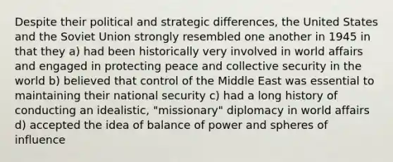 Despite their political and strategic differences, the United States and the Soviet Union strongly resembled one another in 1945 in that they a) had been historically very involved in world affairs and engaged in protecting peace and collective security in the world b) believed that control of the Middle East was essential to maintaining their national security c) had a long history of conducting an idealistic, "missionary" diplomacy in world affairs d) accepted the idea of balance of power and spheres of influence