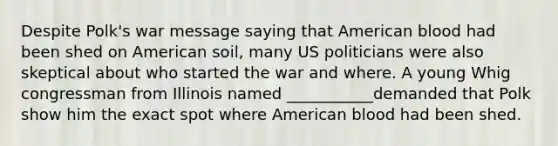 Despite Polk's war message saying that American blood had been shed on American soil, many US politicians were also skeptical about who started the war and where. A young Whig congressman from Illinois named ___________demanded that Polk show him the exact spot where American blood had been shed.