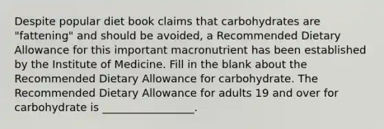 Despite popular diet book claims that carbohydrates are "fattening" and should be avoided, a Recommended Dietary Allowance for this important macronutrient has been established by the Institute of Medicine. Fill in the blank about the Recommended Dietary Allowance for carbohydrate. The Recommended Dietary Allowance for adults 19 and over for carbohydrate is _________________.