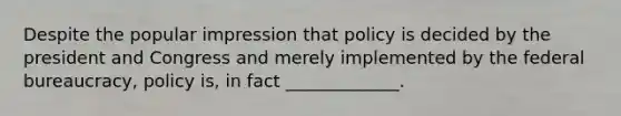 Despite the popular impression that policy is decided by the president and Congress and merely implemented by the federal bureaucracy, policy is, in fact _____________.