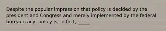 Despite the popular impression that policy is decided by the president and Congress and merely implemented by the federal bureaucracy, policy is, in fact, _____.