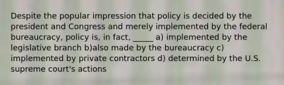 Despite the popular impression that policy is decided by the president and Congress and merely implemented by the federal bureaucracy, policy is, in fact, _____ a) implemented by the legislative branch b)also made by the bureaucracy c) implemented by private contractors d) determined by the U.S. supreme court's actions